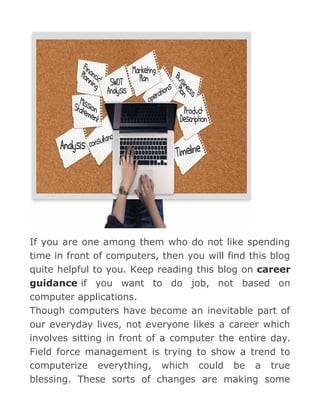If you are one among them who do not like spending
time in front of computers, then you will find this blog
quite helpful to you. Keep reading this blog on career
guidance if you want to do job, not based on
computer applications.
Though computers have become an inevitable part of
our everyday lives, not everyone likes a career which
involves sitting in front of a computer the entire day.
Field force management is trying to show a trend to
computerize everything, which could be a true
blessing. These sorts of changes are making some
 