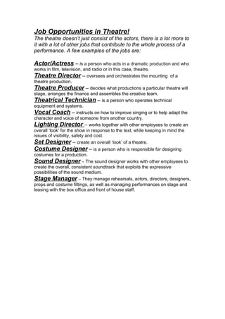 Job Opportunities in Theatre!
The theatre doesn’t just consist of the actors, there is a lot more to
it with a lot of other jobs that contribute to the whole process of a
performance. A few examples of the jobs are:

Actor/Actress – is a person who acts in a dramatic production and who
works in film, television, and radio or in this case, theatre.
Theatre Director – oversees and orchestrates the mounting of a
theatre production.
Theatre Producer – decides what productions a particular theatre will
stage, arranges the finance and assembles the creative team.
Theatrical Technician – is a person who operates technical
equipment and systems.
Vocal Coach – instructs on how to improve singing or to help adapt the
character and voice of someone from another country.
Lighting Director – works together with other employees to create an
overall ‘look’ for the show in response to the text, while keeping in mind the
issues of visibility, safety and cost.
Set Designer – create an overall ‘look’ of a theatre.
Costume Designer – is a person who is responsible for designing
costumes for a production.
Sound Designer – The sound designer works with other employees to
create the overall, consistent soundtrack that exploits the expressive
possibilities of the sound medium.
Stage Manager – They manage rehearsals, actors, directors, designers,
props and costume fittings, as well as managing performances on stage and
leasing with the box office and front of house staff.
 