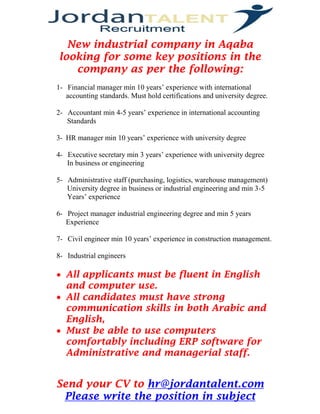 Send your CV to hr@jordantalent.com 
Please write the position in subject 
New industrial company in Aqaba looking for some key positions in the company as per the following: 
1- Financial manager min 10 years’ experience with international accounting standards. Must hold certifications and university degree. 
2- Accountant min 4-5 years’ experience in international accounting 
Standards 
3- HR manager min 10 years’ experience with university degree 
4- Executive secretary min 3 years’ experience with university degree 
In business or engineering 
5- Administrative staff (purchasing, logistics, warehouse management) 
University degree in business or industrial engineering and min 3-5 
Years’ experience 
6- Project manager industrial engineering degree and min 5 years 
Experience 
7- Civil engineer min 10 years’ experience in construction management. 
8- Industrial engineers 
 All applicants must be fluent in English and computer use. 
 All candidates must have strong communication skills in both Arabic and English, 
 Must be able to use computers comfortably including ERP software for Administrative and managerial staff. 
