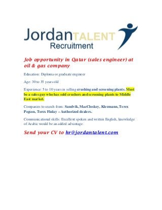 Job opportunity in Qatar (sales engineer) at
oil & gas company
Education: Diploma or graduate engineer
Age: 30 to 35 years old
Experience: 5 to 10 years in selling crushing and screening plants. Must
be a sales guy who has sold crushers and screening plants to Middle
East market.
Companies to search from: Sandvik, MacCloskey, Kleemann, Terex
Pegson, Terex Finlay – Authorized dealers.
Communicational skills: Excellent spoken and written English, knowledge
of Arabic would be an added advantage.
Send your CV to hr@jordantalent.com
 