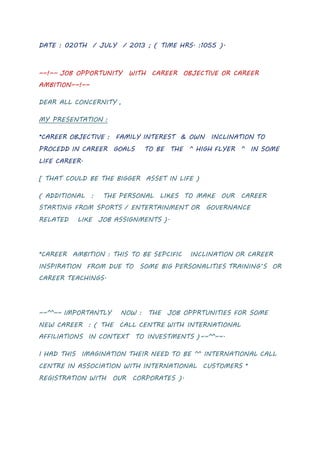 DATE : 020TH / JULY / 2013 ; ( TIME HRS. :1055 ).
~~!~~ JOB OPPORTUNITY WITH CAREER OBJECTIVE OR CAREER
AMBITION~~!~~
DEAR ALL CONCERNITY ,
MY PRESENTATION :
*CAREER OBJECTIVE : FAMILY INTEREST & OWN INCLINATION TO
PROCEDD IN CAREER GOALS TO BE THE ^ HIGH FLYER ^ IN SOME
LIFE CAREER.
[ THAT COULD BE THE BIGGER ASSET IN LIFE )
( ADDITIONAL : THE PERSONAL LIKES TO MAKE OUR CAREER
STARTING FROM SPORTS / ENTERTAINMENT OR GOVERNANCE
RELATED LIKE JOB ASSIGNMENTS ).
*CAREER AMBITION : THIS TO BE SEPCIFIC INCLINATION OR CAREER
INSPIRATION FROM DUE TO SOME BIG PERSONALITIES TRAINING’S OR
CAREER TEACHINGS.
~~^^~~ IMPORTANTLY NOW : THE JOB OPPRTUNITIES FOR SOME
NEW CAREER : ( THE CALL CENTRE WITH INTERNATIONAL
AFFILIATIONS IN CONTEXT TO INVESTMENTS )~~^^~~.
I HAD THIS IMAGINATION THEIR NEED TO BE ^^ INTERNATIONAL CALL
CENTRE IN ASSOCIATION WITH INTERNATIONAL CUSTOMERS *
REGISTRATION WITH OUR CORPORATES ).
 