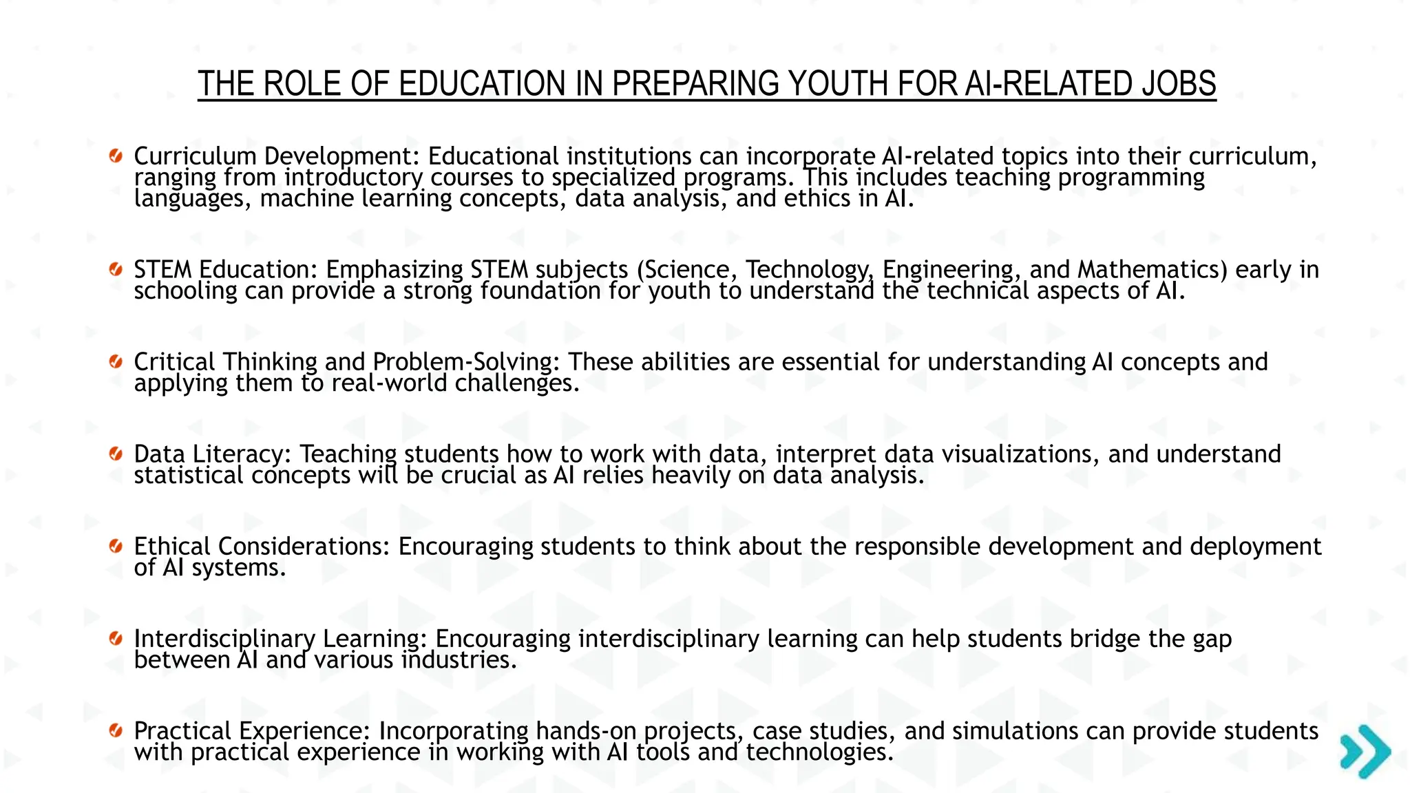 THE ROLE OF EDUCATION IN PREPARING YOUTH FOR AI-RELATED JOBS
Curriculum Development: Educational institutions can incorporate AI-related topics into their curriculum,
ranging from introductory courses to specialized programs. This includes teaching programming
languages, machine learning concepts, data analysis, and ethics in AI.
STEM Education: Emphasizing STEM subjects (Science, Technology, Engineering, and Mathematics) early in
schooling can provide a strong foundation for youth to understand the technical aspects of AI.
Critical Thinking and Problem-Solving: These abilities are essential for understanding AI concepts and
applying them to real-world challenges.
Data Literacy: Teaching students how to work with data, interpret data visualizations, and understand
statistical concepts will be crucial as AI relies heavily on data analysis.
Ethical Considerations: Encouraging students to think about the responsible development and deployment
of AI systems.
Interdisciplinary Learning: Encouraging interdisciplinary learning can help students bridge the gap
between AI and various industries.
Practical Experience: Incorporating hands-on projects, case studies, and simulations can provide students
with practical experience in working with AI tools and technologies.
 