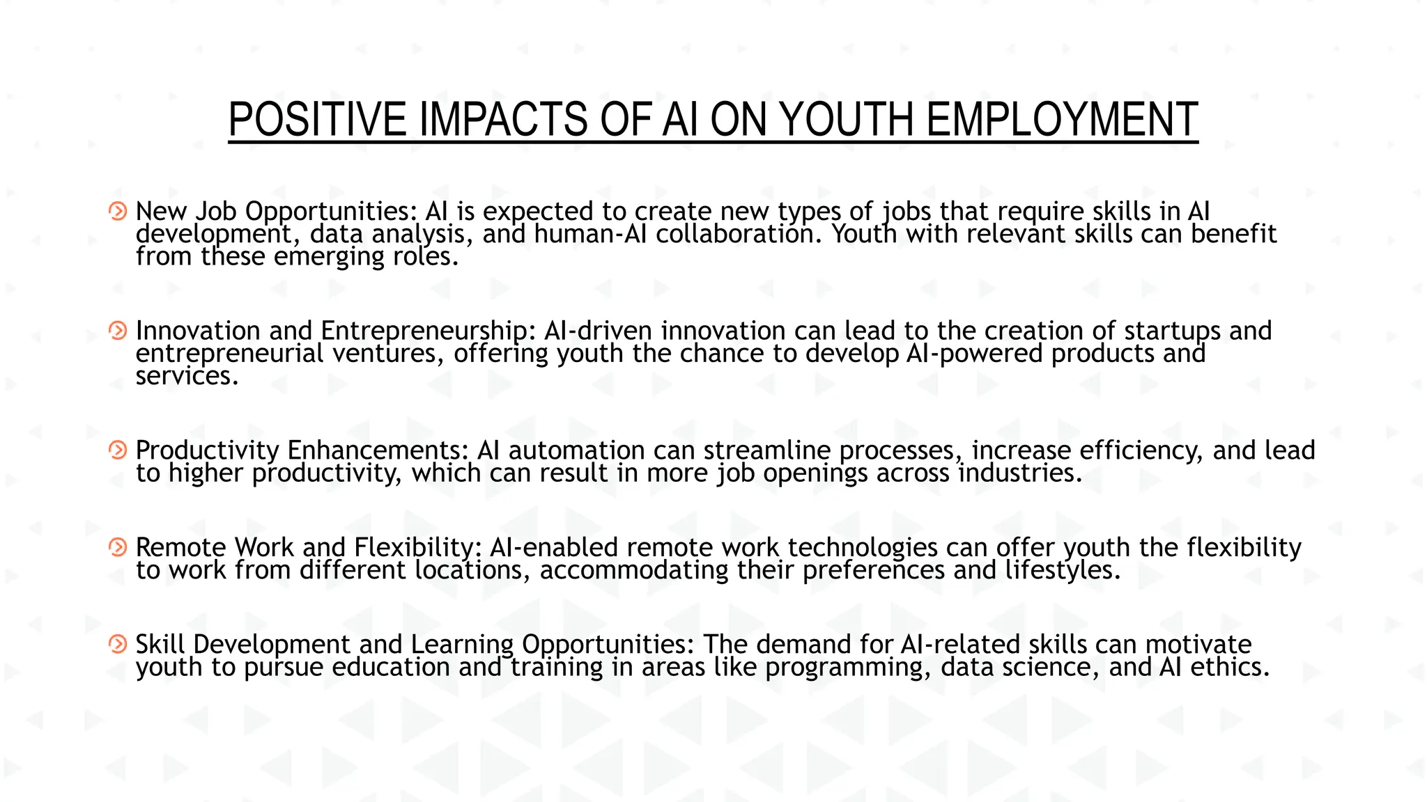 POSITIVE IMPACTS OF AI ON YOUTH EMPLOYMENT
New Job Opportunities: AI is expected to create new types of jobs that require skills in AI
development, data analysis, and human-AI collaboration. Youth with relevant skills can benefit
from these emerging roles.
Innovation and Entrepreneurship: AI-driven innovation can lead to the creation of startups and
entrepreneurial ventures, offering youth the chance to develop AI-powered products and
services.
Productivity Enhancements: AI automation can streamline processes, increase efficiency, and lead
to higher productivity, which can result in more job openings across industries.
Remote Work and Flexibility: AI-enabled remote work technologies can offer youth the flexibility
to work from different locations, accommodating their preferences and lifestyles.
Skill Development and Learning Opportunities: The demand for AI-related skills can motivate
youth to pursue education and training in areas like programming, data science, and AI ethics.
 