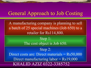 General Approach to Job Costing
A manufacturing company is planning to sell
a batch of 25 special machines (Job 650) to a
            retailer for Rs114,800.
                     Step 1:
         The cost object is Job 650.
                     Step 2:
Direct costs are: Direct materials = Rs50,000
   Direct manufacturing labor = Rs19,000
  KHALID AZIZ 0322-3385752
 