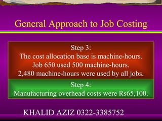 General Approach to Job Costing

                   Step 3:
 The cost allocation base is machine-hours.
     Job 650 used 500 machine-hours.
 2,480 machine-hours were used by all jobs.
                  Step 4:
Manufacturing overhead costs were Rs65,100.

   KHALID AZIZ 0322-3385752
 