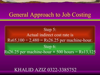General Approach to Job Costing

                     Step 5:
            Actual indirect cost rate is
 Rs65,100 ÷ 2,480 = Rs26.25 per machine-hour.
                     Step 6:
Rs26.25 per machine-hour × 500 hours = Rs13,125



     KHALID AZIZ 0322-3385752
 