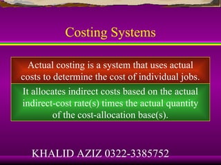 Costing Systems

  Actual costing is a system that uses actual
costs to determine the cost of individual jobs.
It allocates indirect costs based on the actual
indirect-cost rate(s) times the actual quantity
         of the cost-allocation base(s).


  KHALID AZIZ 0322-3385752
 