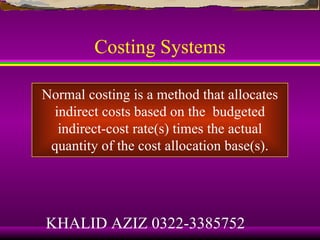 Costing Systems

Normal costing is a method that allocates
 indirect costs based on the budgeted
  indirect-cost rate(s) times the actual
 quantity of the cost allocation base(s).




KHALID AZIZ 0322-3385752
 
