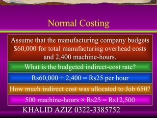 Normal Costing
Assume that the manufacturing company budgets
 $60,000 for total manufacturing overhead costs
           and 2,400 machine-hours.
    What is the budgeted indirect-cost rate?
       Rs60,000 ÷ 2,400 = Rs25 per hour
How much indirect cost was allocated to Job 650?
     500 machine-hours × Rs25 = Rs12,500
    KHALID AZIZ 0322-3385752
 