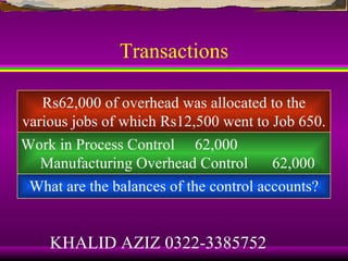 Transactions

   Rs62,000 of overhead was allocated to the
various jobs of which Rs12,500 went to Job 650.
Work in Process Control 62,000
   Manufacturing Overhead Control       62,000
 What are the balances of the control accounts?


    KHALID AZIZ 0322-3385752
 