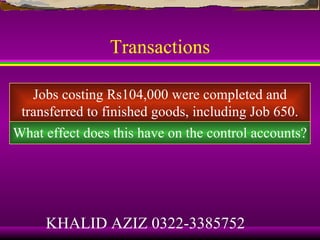 Transactions

   Jobs costing Rs104,000 were completed and
 transferred to finished goods, including Job 650.
What effect does this have on the control accounts?




     KHALID AZIZ 0322-3385752
 