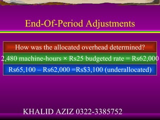 End-Of-Period Adjustments

    How was the allocated overhead determined?
2,480 machine-hours × Rs25 budgeted rate = Rs62,000
  Rs65,100 – Rs62,000 =Rs$3,100 (underallocated)




       KHALID AZIZ 0322-3385752
 