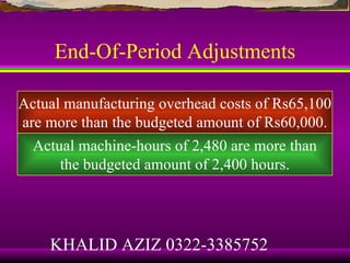 End-Of-Period Adjustments

Actual manufacturing overhead costs of Rs65,100
are more than the budgeted amount of Rs60,000.
  Actual machine-hours of 2,480 are more than
      the budgeted amount of 2,400 hours.




    KHALID AZIZ 0322-3385752
 
