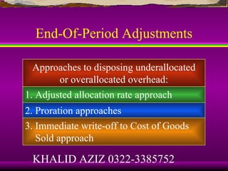 End-Of-Period Adjustments

 Approaches to disposing underallocated
      or overallocated overhead:
1. Adjusted allocation rate approach
2. Proration approaches
3. Immediate write-off to Cost of Goods
   Sold approach

 KHALID AZIZ 0322-3385752
 