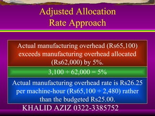 Adjusted Allocation
           Rate Approach

 Actual manufacturing overhead (Rs65,100)
 exceeds manufacturing overhead allocated
            (Rs62,000) by 5%.
           3,100 ÷ 62,000 = 5%
Actual manufacturing overhead rate is Rs26.25
 per machine-hour (Rs65,100 ÷ 2,480) rather
         than the budgeted Rs25.00.
   KHALID AZIZ 0322-3385752
 
