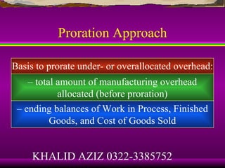 Proration Approach

Basis to prorate under- or overallocated overhead:
    – total amount of manufacturing overhead
            allocated (before proration)
 – ending balances of Work in Process, Finished
          Goods, and Cost of Goods Sold


     KHALID AZIZ 0322-3385752
 