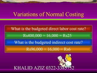 Variations of Normal Costing

What is the budgeted direct labor cost rate?
       Rs400,000 ÷ 16,000 = Rs25
 What is the budgeted indirect cost rate?
         Rs96,000 ÷ 16,000 = Rs6



 KHALID AZIZ 0322-3385752
 