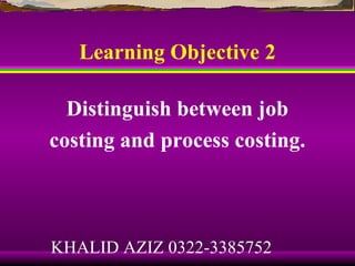 Learning Objective 2

  Distinguish between job
costing and process costing.



KHALID AZIZ 0322-3385752
 