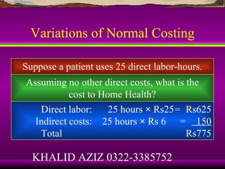 Variations of Normal Costing

Suppose a patient uses 25 direct labor-hours.
Assuming no other direct costs, what is the
           cost to Home Health?
   Direct labor:     25 hours × Rs25= Rs625
  Indirect costs: 25 hours × Rs 6 = 150
   Total                                Rs775

  KHALID AZIZ 0322-3385752
 