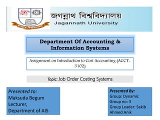 Department Of Accounting &
Information Systems
Assignment on Introduction to Cost Accounting (ACCT-
3102)
Topic: Job Order Costing Systems
Presented to:
Maksuda Begum
Lecturer,
Department of AIS
Presented By:
Group: Dynamic
Group no: 3
Group Leader: Sakib
Ahmed Anik
 