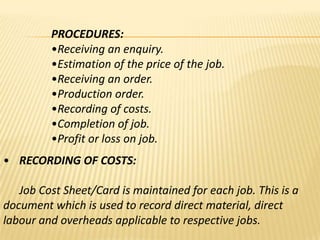 PROCEDURES:
•Receiving an enquiry.
•Estimation of the price of the job.
•Receiving an order.
•Production order.
•Recording of costs.
•Completion of job.
•Profit or loss on job.
• RECORDING OF COSTS:

Job Cost Sheet/Card is maintained for each job. This is a
document which is used to record direct material, direct
labour and overheads applicable to respective jobs.

 