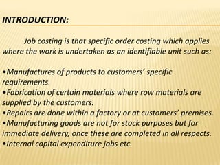 INTRODUCTION:
Job costing is that specific order costing which applies
where the work is undertaken as an identifiable unit such as:
•Manufactures of products to customers’ specific
requirements.
•Fabrication of certain materials where row materials are
supplied by the customers.
•Repairs are done within a factory or at customers’ premises.
•Manufacturing goods are not for stock purposes but for
immediate delivery, once these are completed in all respects.
•Internal capital expenditure jobs etc.

 