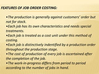 FEATURES OF JOB ORDER COSTING:
•The production is generally against customers’ order but
not for stock.
•Each job has its own characteristics and needs special
treatments.
•Each job is treated as a cost unit under this method of
costing.
•Each job is distinctively indentified by a production order
throughout the production stage.
•The cost of production of every job is ascertained after
the completion of the job.
•The work-in-progress differs from period to period
according to the number of jobs in hand.

 