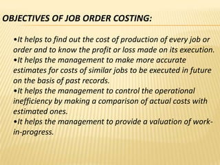 OBJECTIVES OF JOB ORDER COSTING:
•It helps to find out the cost of production of every job or
order and to know the profit or loss made on its execution.
•It helps the management to make more accurate
estimates for costs of similar jobs to be executed in future
on the basis of past records.
•It helps the management to control the operational
inefficiency by making a comparison of actual costs with
estimated ones.
•It helps the management to provide a valuation of workin-progress.

 