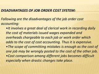 DISADVANTAGES OF JOB ORDER COST SYSTEM:
Following are the disadvantages of the job order cost
accounting:
•It involves a great deal of clerical work in recording daily
the cost of materials issued wages expanded and
overheads chargeable to each job or work order which
adds to the cost of cost accounting. Thus it is expensive.
•The scope of committing mistakes is enough as the cost of
one job may be wrongly posted to the cost of the other job.
•Cost comparison among different jobs becomes difficult
especially when drastic changes take place.

 