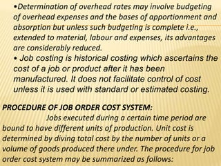 •Determination of overhead rates may involve budgeting
of overhead expenses and the bases of apportionment and
absorption but unless such budgeting is complete i.e.,
extended to material, labour and expenses, its advantages
are considerably reduced.
• Job costing is historical costing which ascertains the
cost of a job or product after it has been
manufactured. It does not facilitate control of cost
unless it is used with standard or estimated costing.
PROCEDURE OF JOB ORDER COST SYSTEM:
Jobs executed during a certain time period are
bound to have different units of production. Unit cost is
determined by diving total cost by the number of units or a
volume of goods produced there under. The procedure for job
order cost system may be summarized as follows:

 