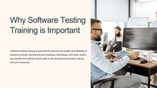 Why Software Testing
Training is Important
Software testing training is essential for ensuring the quality and reliability of
software products. By learning best practices, techniques, and tools, testers
can identify and address issues early in the development process, saving
time and resources.
 