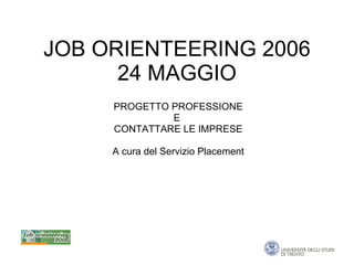 JOB ORIENTEERING 2006 24 MAGGIO PROGETTO PROFESSIONE E  CONTATTARE LE IMPRESE A cura del Servizio Placement 