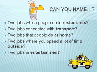 CAN YOU NAME…?
 Two jobs which people do in restaurants?
 Two jobs connected with transport?
 Two jobs that people do at home?
 Two jobs where you spend a lot of time
outside?
 Two jobs in entertainment?
 