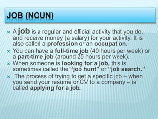 JOB (NOUN)
 A job is a regular and official activity that you do,
and receive money (a salary) for your activity. It is
a...
