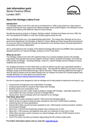 Job information pack
Senior Finance Officer
London SW1
About the Heritage Lottery Fund
Introduction
The Heritage Lottery Fund (HLF) was set up by Parliament in 1994 to give grants to a wide range of
projects involving the local, regional and national heritage of the United Kingdom. We distribute a share
of the money raised by the National Lottery for Good Causes.
We allocate grants to projects in England, Northern Ireland, Scotland and Wales and since 1994, the
HLF has awarded £6.9 billion to more than 39,000 projects across the UK.
We are officially known as a ‘non-departmental public body’. This means that, although we are not a
government department, the Secretary of State for Culture, Media and Sport issues financial directions
to us and we report to Parliament through the department. Our decisions about individual applications
and policies are entirely independent.
HLF is administered by the Trustees of the National Heritage Memorial Fund (NHMF) which separately
allocates grants to our national heritage, acting as a fund of ‘last resort’.
What do we do?
The Heritage Lottery Fund is the UK’s leading funder of our diverse heritage and the only heritage
organisation that operates both across England, Northern Ireland, Scotland and Wales, and funds the
entire spread of heritage – including buildings, museums, natural heritage and the heritage of cultural
traditions and memories.
Our strategic framework for 2013-2018 sets our plans to deliver long term and sustainable benefits in
response to the emerging needs of the heritage sector. We describe the difference we want to make for
heritage, people and communities through a set of outcomes. These outcomes reflect the full range of
what we want to achieve and are drawn directly from our research into what HLF-funded projects have
actually delivered. For more about out outcomes see:
www.hlf.org.uk/HowToApply/Pages/Outcomes.aspx
We aim to support work designed to care for heritage and to help people to experience and enjoy it, e.g.:
 Improving the management and sustainability of heritage.
 Creating opportunities for people to learn about their heritage.
 Building repairs and conservation work.
 Encouraging more and a wider range of people to engage with heritage - especially people from
communities who have not been involved in heritage before.
 Buying items, land or buildings which are important to our heritage.
Fast facts about HLF
 Over £36m has been awarded to almost 1,500 community heritage projects
 Nearly £4.5bn of Lottery funding has been awarded to more than 18,000 historic buildings,
preserving them for future generations
 Almost half a billion pounds has been awarded to over 1,000 projects involving industrial, maritime
and transport heritage
 More than 3,100 land and biodiversity projects have received over £1.4bn
 More than 1,100 museums and galleries have seen an investment of more than £1.8bn
 £590 million has been used to conserve our natural heritage, with over 72,000 hectares of land
bought and restored
 Over £770 million has been put towards regenerating the UK’s historic public parks
For further information please visit our web site: www.hlf.org.uk
 