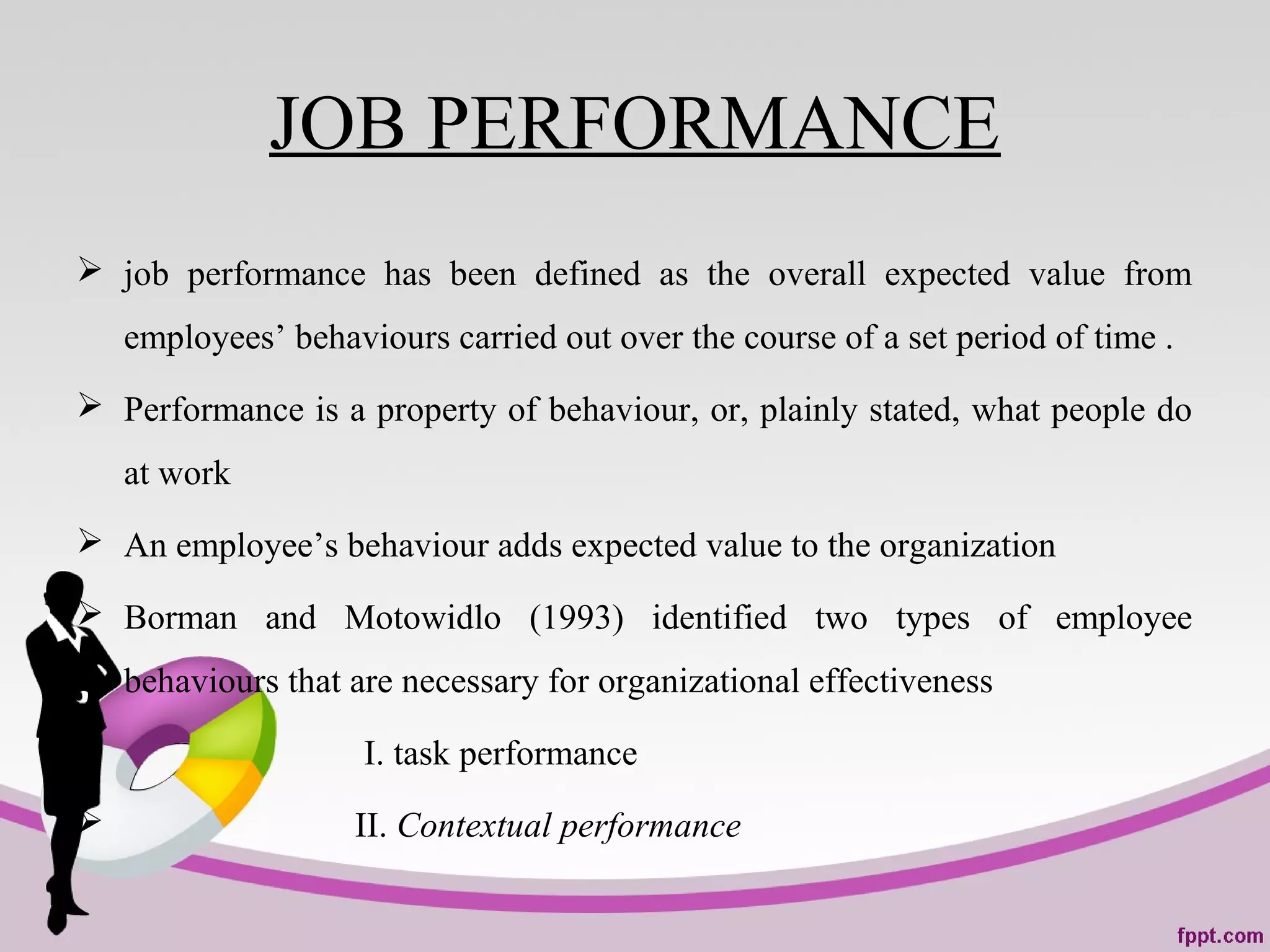 JOB PERFORMANCE
 job performance has been defined as the overall expected value from
employees’ behaviours carried out over the course of a set period of time .
 Performance is a property of behaviour, or, plainly stated, what people do
at work
 An employee’s behaviour adds expected value to the organization
 Borman and Motowidlo (1993) identified two types of employee
behaviours that are necessary for organizational effectiveness
 I. task performance
 II. Contextual performance
 