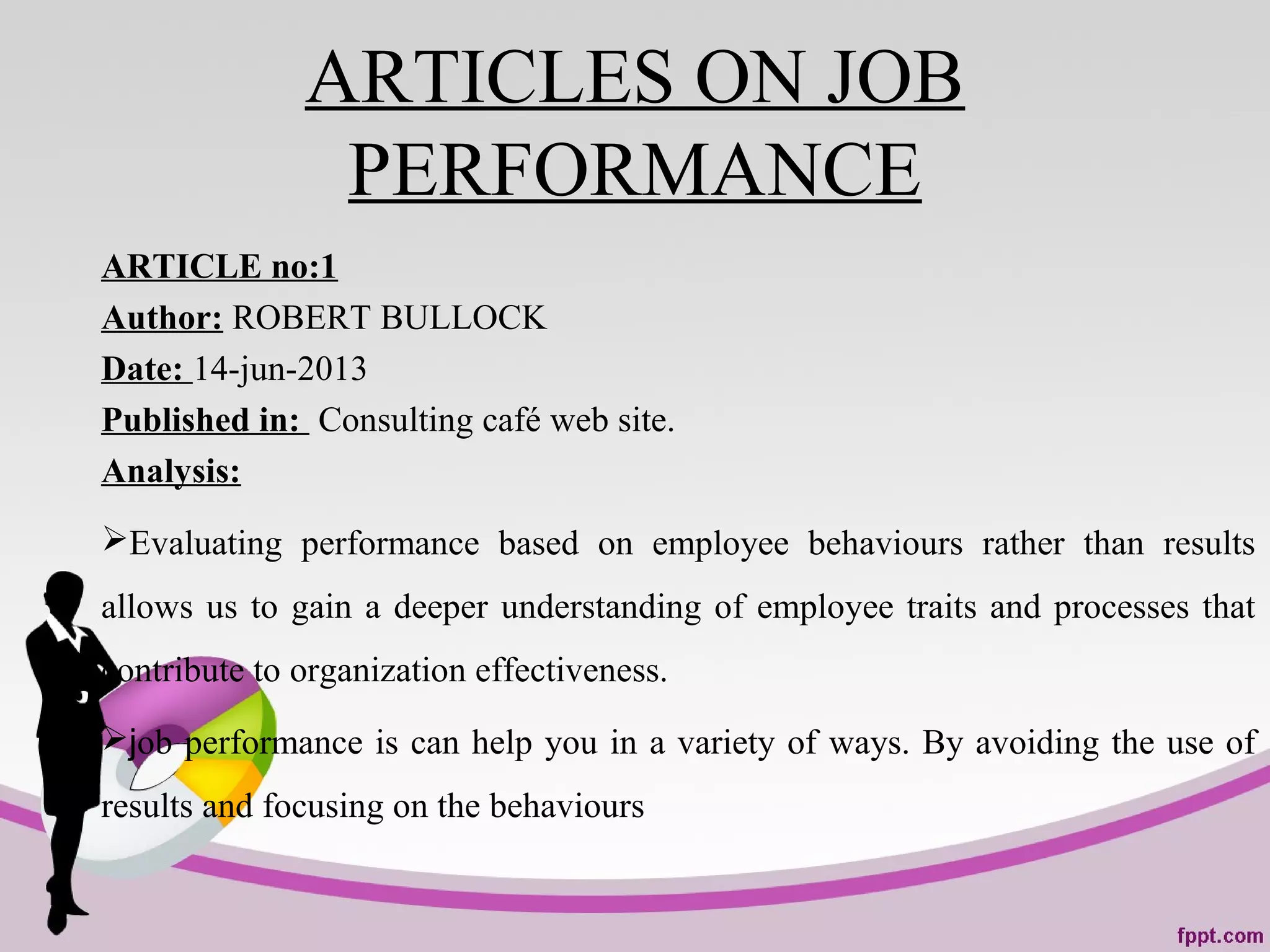 ARTICLES ON JOB
PERFORMANCE
ARTICLE no:1
Author: ROBERT BULLOCK
Date: 14-jun-2013
Published in: Consulting café web site.
Analysis:
Evaluating performance based on employee behaviours rather than results
allows us to gain a deeper understanding of employee traits and processes that
contribute to organization effectiveness.
job performance is can help you in a variety of ways. By avoiding the use of
results and focusing on the behaviours
 