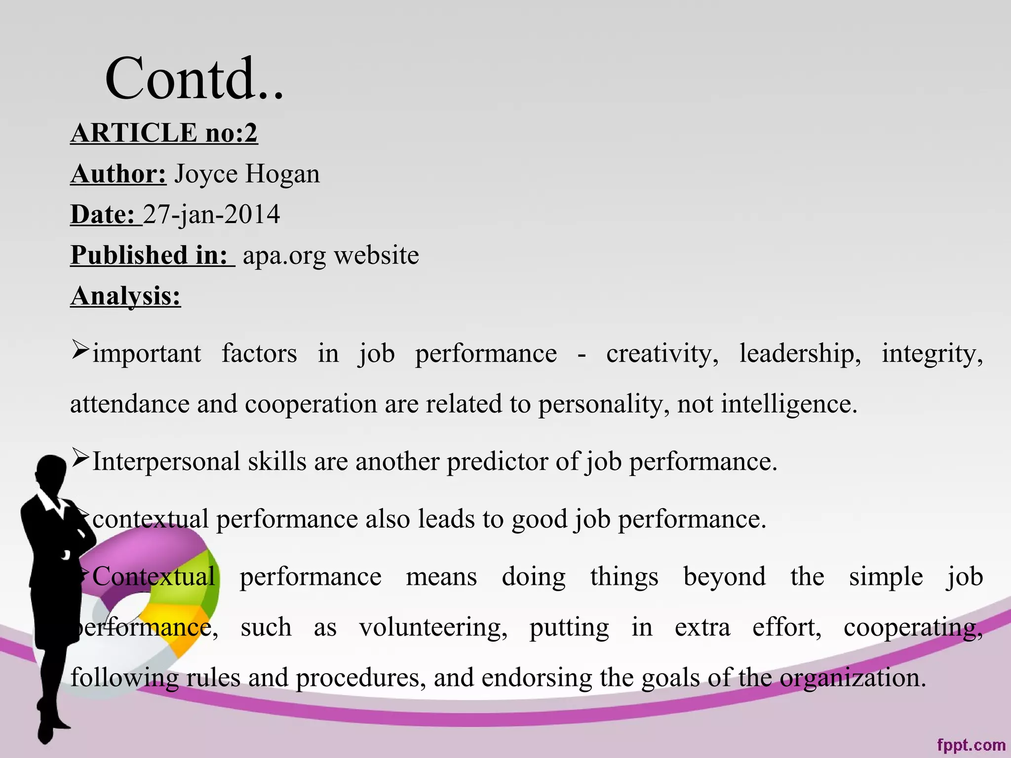 Contd..
ARTICLE no:2
Author: Joyce Hogan
Date: 27-jan-2014
Published in: apa.org website
Analysis:
important factors in job performance - creativity, leadership, integrity,
attendance and cooperation are related to personality, not intelligence.
Interpersonal skills are another predictor of job performance.
contextual performance also leads to good job performance.
Contextual performance means doing things beyond the simple job
performance, such as volunteering, putting in extra effort, cooperating,
following rules and procedures, and endorsing the goals of the organization.
 