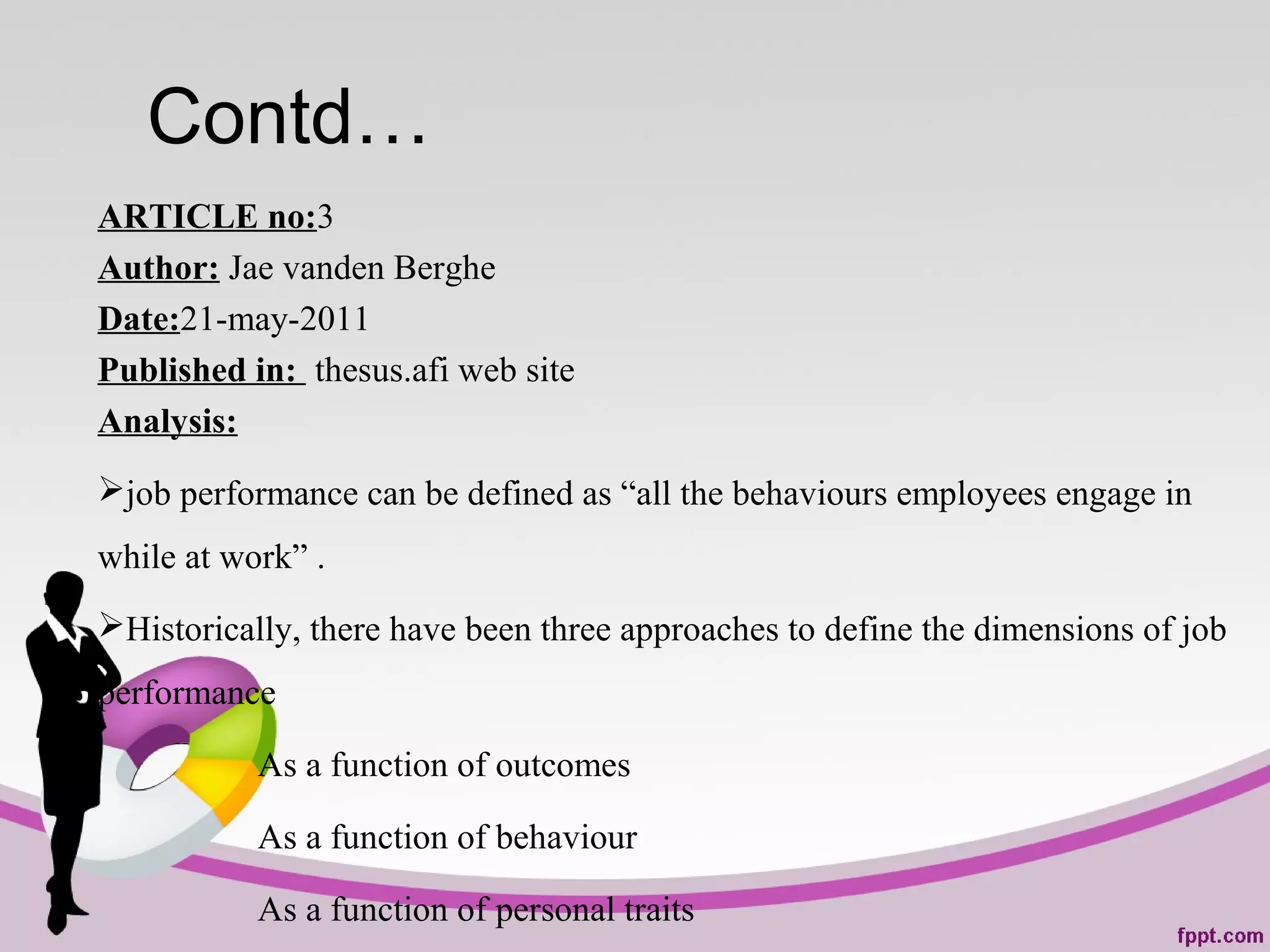 Contd…
ARTICLE no:3
Author: Jae vanden Berghe
Date:21-may-2011
Published in: thesus.afi web site
Analysis:
job performance can be defined as “all the behaviours employees engage in
while at work” .
Historically, there have been three approaches to define the dimensions of job
performance
As a function of outcomes
As a function of behaviour
As a function of personal traits
 