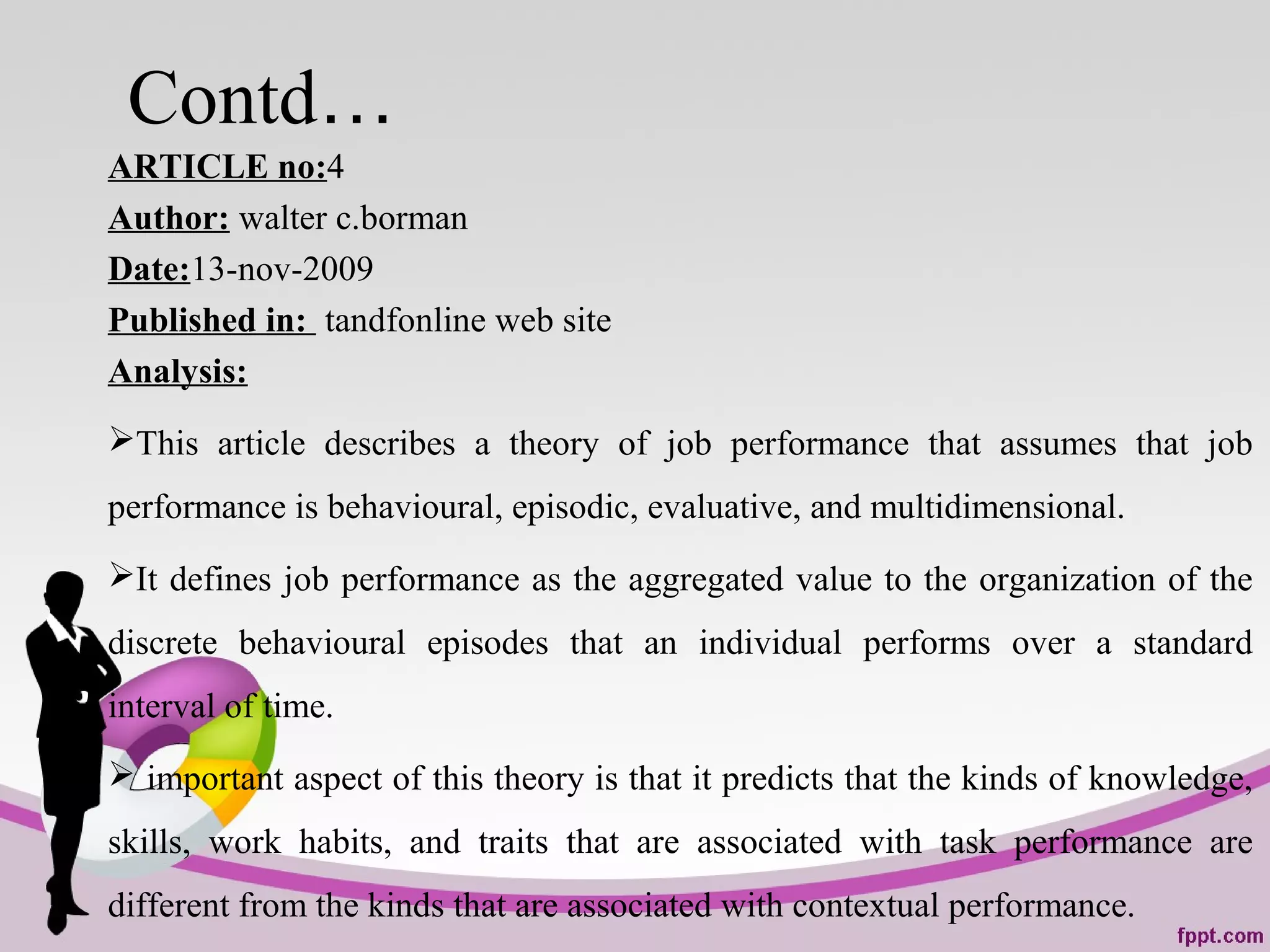Contd…
ARTICLE no:4
Author: walter c.borman
Date:13-nov-2009
Published in: tandfonline web site
Analysis:
This article describes a theory of job performance that assumes that job
performance is behavioural, episodic, evaluative, and multidimensional.
It defines job performance as the aggregated value to the organization of the
discrete behavioural episodes that an individual performs over a standard
interval of time.
 important aspect of this theory is that it predicts that the kinds of knowledge,
skills, work habits, and traits that are associated with task performance are
different from the kinds that are associated with contextual performance.
 