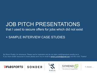 JOB PITCH PRESENTATIONS
that I used to secure offers for jobs which did not exist
+ SAMPLE INTERVIEW CASE STUDIES
By Simon Pouliot, for whomever. Please use for inspiration and do not claim credit/reproduce exactly as-is.
If you have similar resources to share please send me an email to simon.j.pouliot@gmail.com and let’s chat. Thanks!
+ more…
 