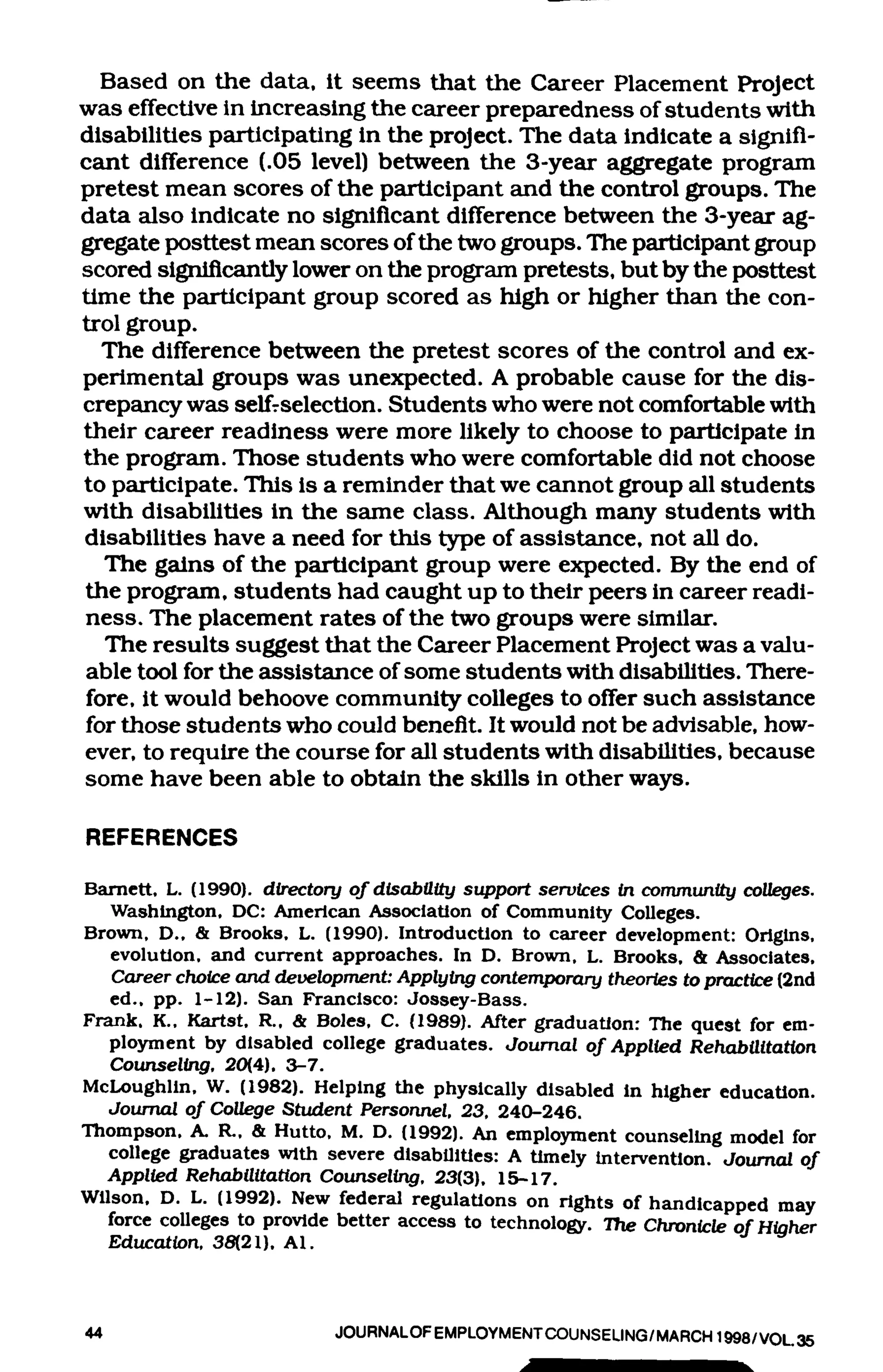 Based on the data, it seems that the Career Placement Project
was effective in increasing the career preparedness of students with
disabilities participating in the project. The data indicate a signifi-
cant difference (.05 level) between the 3-year aggregate program
pretest mean scores of the participant and the control groups. The
data also indicate no significant difference between the 3-year ag-
gregate posttest mean scores of the two groups. The participant group
scored significantly lower on the program pretests, but by the posttest
time the participant group scored as high or higher than the con-
trol group.
   The difference between the pretest scores of the control and ex-
perimental groups was unexpected. A probable cause for the dis-
crepancy was selfrselection. Students who were not comfortable with
their career readiness were more likely to choose to participate in
the progrsmi. Those students who were comfortable did not choose
to participate. This is a reminder that we cannot group all students
with disabilities in the same class. Although many students with
disabilities have a need for this type of assistance, not all do.
   The g£dns of the participant group were expected. By the end of
the program, students had caught up to their peers in career readi-
ness. The placement rates of the two groups were similar.
   The results suggest that the Career Placement Project was a valu-
 able tool for the assistance of some students with disabilities. There-
 fore, it would behoove community colleges to offer such assistance
for those students who could benefit. It would not be advisable, how-
ever, to require the course for all students with disabilities, because
some have been able to obtain the skills in other ways.

REFERENCES
Bamett, L. (1990). directory of disability support services in community coUeges.
   Washington, DC: American Association of Community Colleges.
Brown, D., & Brooks, L. (1990). Introduction to career development: Origins,
   evolution, and current approaches. In D. Brown, L. Brooks, & Associates,
   Career choice and development: Applying contemporary theories to practice (2nd
   ed., pp. 1-12). San Francisco: Jossey-Bass.
Frank, K., Kartst, R., & Boles, C. (1989). After graduation: The quest for em-
   ployment by disabled college graduates. Journal of Applied Rehabilitation
   Counseling. 20(4). 3-7.
McLoughlln, W. (1982). Helping the physically disabled in higher education.
  Journal of College Student Personnel. 23. 240-246.
Thompson, A. R., & Hutto, M. D. (1992). An employment counseling model for
  college graduates with severe disabiliUes: A timely intervention. Journal of
  Applied Rehabilitation Counselirxg. 23(3), 15-17.
Wilson, D. L. (1992). New federal regulations on rights of handicapped may
  force coUeges to provide better access to technology. The Chronicle ofHiaher
  Education. 38(21), Al.


44                         JOURNALOF EMPLOYMENT COUNSELING/MARCH 1998/VOL 35
 