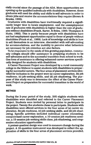 dally crucial since the passage of the ADA. More opportunities are
opening up for qualified individuals with disabilities. However, these
graduates will need the ability and skills to self-advocate in order to
obtain Jobs and receive the accommodations they require (Brown &
Brooks, 1990).
   Graduates with disabilities have traditionally required a signifi-
cjmtly longer time to locate employment, and the unemployment
rate of graduates with disabilities is higher than the rate of gradu-
ates without disabilities (Frank, Kartst, & Boles, 1989; Thompson &
Hutto, 1992). This is partly because people with disabilities have
not had employment opportunities equal to those of people without
disabilities (Frank et al., 1989). Lack of knowledge and skills in how
to sell themselves in an interview, discomfort with self-advocating
for accommodations, and the inability to perceive what behaviors
are necessary for Job retention are also factors.
  To be responsive to the needs of this growing population, commu-
nity colleges should offer assistance in preparing students to be
self-advocates and in the successful transition from school to work.
One form of assistance is offering enhanced career services specifi-
cally designed for students with disabilities.
   A Career Placement Project was developed by a rural community
college in the Midwest to assist students with disabilities in prepar-
ing for successful careers. The four areas of placement services iden-
tified for inclusion in the project were (a) career exploration, (b) Job
readiness, (c) Job-seeking skills, and (d) Job shadowing. The pur-
pose of this study was to determine the effect of the Career Place-
ment Project on preparation for successful transition to the world of
work.
METHOD

During the 3-year period of the study, 295 eligible students with
disabilities were identified and referred to the Career Placement
Project. Students were invited by personal letter to participate in
the project. Twenty-five students chose to participate. Students with
disabilities were offered services in the four areas of (a) career ex-
ploration, (b) Job readiness, (c) Job-seeking skills, and (d) Job shad-
owing. Specific activities included individual career counseling,
computerized career exploration, a 10-session Job readiness semi-
nar, a 15-session Job-seeking skills class. Job shadowing, and coop-
erative education opportunities.
  A pretest-posttest design was used to measure change during the
project. A 16-question instrument was developed to refiect the ap-
plication of skills in the four areas of placement services provided.


JOURNALOFEMPLOYMENTCOUNSELINQ/MARCH1998/VOL.35                        41
 