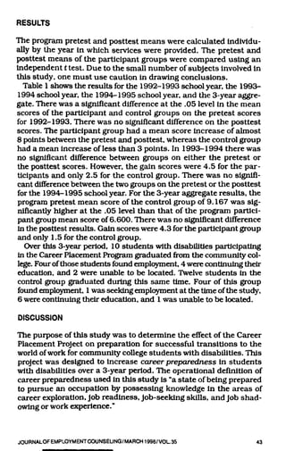 RESULTS

The program pretest and posttest means were calculated individu-
ally by the year in which services were provided. The pretest and
I>osttest means of the participant groups were compared using an
independent t test. Due to the small number of subjects involved in
this study, one must use caution in draAving conclusions.
  Table 1 shows the results for the 1992-1993 school year, the 1993-
1994 school year, the 1994-1995 school year, and the 3-year aggre-
gate. There was a significant difference at the .05 level in the mean
scores of the participant and control groups on the pretest scores
for 1992-1993. There was no significant difference on the posttest
scores. The participant group had a mean score increase of almost
8 points between the pretest and posttest, whereas the control group
had a mean increase of less than 3 points. In 1993-1994 there was
no significant difference between groups on either the pretest or
the posttest scores. However, the gain scores were 4.5 for the par-
ticipants and only 2.5 for the control group. There was no signifi-
cant difference between the two groups on the pretest or the posttest
for the 1994-1995 school year. For the 3-year aggregate results, the
progrcun pretest mean score of the control group of 9.167 was sig-
nific£intly higher at the .05 level than that of the program partici-
pant group mean score of 6.600. There was no significant difference
in the posttest results. Gain scores were 4.3 for the participant group
and only 1.5 for the control group.
   Over this 3-year period, 10 students with disabilities participating
in the Career Placement Program graduatedfi-omthe community col-
lege. Four of those students found employment 4 were continuing their
education, and 2 were unable to be located. Twelve students in the
control group graduated during this same time. Four of this group
found anployment, 1 was seeking employment at the time of the study,
6 were continuing their education, and 1 was unable to be located.

DISCUSSION

The purpose of this study was to determine the effect of the Career
Placement Project on preparation for successful transitions to the
world of work for community college students with disabilities. This
project was designed to increase career preparedness in students
with disabilities over a 3-year period. The operational definition of
career preparedness used in this study is "a state of being prepared
to pursue an occupation by possessing knowledge in the areas of
career exploration. Job readiness. Job-seeking skills, and Job shad-
owing or work experience."


JOURNALOFEMPLOYMENTCOUNSELING/MARCH1998/VOL35                        43
 