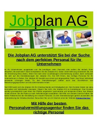 Jobplan AG
Die Jobplan AG unterstützt Sie bei der Suche
nach dem perfekten Personal für Ihr
Unternehmen
Ist Ihr Unternehmen ausgelastet und Sie benötigen mehr Personal oder wollen Sie einfach Ihren
aktuellen Job wechseln? Dann kontaktieren Sie die Jobplan AG. Diese Unternehmung unterstützt Sie, bei
der Erreichung Ihres Zieles. Wenn Sie nach einer zuverlässigen Unternehmung suchen, dann verlassen
Sie sich auf die Dienstleistungen der Jobplan AG. Sie hilft Ihnen, das richtige Personal für Ihr
Unternehmen zu finden. Die Jobplan AG besteht aus einem gut eingespielten Team, das Ihnen individuell
passende Lösungen bietet. Zu den Dienstleistungen zählen auch das Durchführen von
Bewerbungsgesprächen und die administrative Arbeit.
Seit 2009 setzt sich die Jobplan AG für Arbeitsuchende und Arbeitgeber ein. Den Kunden bieten sie stets
innovative und individuelle Lösungen. Zögern Sie nicht, die Jobplan AG zu kontaktieren. Den Kunden
werden grundsätzlich zwei Arten von Plänen angeboten: permanente und temporäre Pläne. Aus diesem
Grund können Sie die Pläne je nach Anforderungen auswählen. Mit Hilfe von diesem Service haben Sie
keine Probleme bei der Einstellung von neuem Personal. Zu den Dienstleistungen gehört ausserdem die
Unterstützung der Arbeitsuchenden. Besuchen Sie uns im Internet unter der Website Klicken Sie hier
Mit Hilfe der besten
Personalvermittlungsagentur finden Sie das
richtige Personal
 