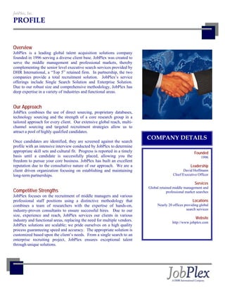 JobPlex, Inc.
PROFILE


Overview
JobPlex is a leading global talent acquisition solutions company
founded in 1996 serving a diverse client base. JobPlex was created to
serve the middle management and professional markets, thereby
complementing the senior level executive search services provided by
DHR International, a “Top 5” retained firm. In partnership, the two
companies provide a total recruitment solution. JobPlex’s service
offerings include Single Search Solution and Enterprise Solution.
Due to our robust size and comprehensive methodology, JobPlex has
deep expertise in a variety of industries and functional areas.


Our Approach
JobPlex combines the use of direct sourcing, proprietary databases,
technology sourcing and the strength of a core research group in a
tailored approach for every client. Our extensive global reach, multi-
channel sourcing and targeted recruitment strategies allow us to
attract a pool of highly qualified candidates.
                                                                            COMPANY DETAILS
Once candidates are identified, they are screened against the search
profile with an intensive interview conducted by JobPlex to determine
appropriate skill sets and cultural fit. Progress is reported in a timely                                 Founded
basis until a candidate is successfully placed, allowing you the                                               1996
freedom to pursue your core business. JobPlex has built an excellent
reputation due to the consultative nature of our approach. We are a                                     Leadership
client driven organization focusing on establishing and maintaining                                David Hoffmann
long-term partnerships.                                                                     Chief Executive Officer

                                                                                                          Services
                                                                            Global retained middle management and
Competitive Strengths                                                                   professional market searches
JobPlex focuses on the recruitment of middle managers and various
professional staff positions using a distinctive methodology that                                        Locations
combines a team of researchers with the expertise of hands-on,                    Nearly 20 offices providing global
industry-proven consultants to ensure successful hires. Due to our                                   search services
size, experience and reach, JobPlex services our clients in various
                                                                                                           Website
industry and functional areas, replacing the need for multiple vendors.                    http://www.jobplex.com
JobPlex solutions are scalable; we pride ourselves on a high quality
process guaranteeing speed and accuracy. The appropriate solution is
customized based upon the client’s needs. From a single search to an
enterprise recruiting project, JobPlex ensures exceptional talent
through unique solutions.
 