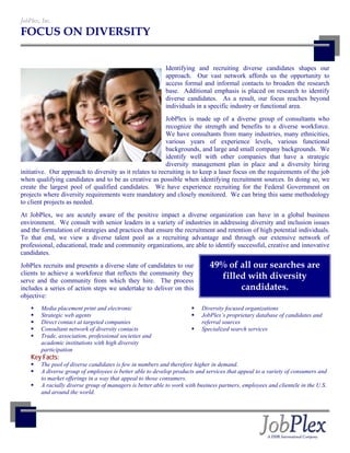 JobPlex, Inc.
FOCUS ON DIVERSITY


                                                           Identifying and recruiting diverse candidates shapes our
                                                           approach. Our vast network affords us the opportunity to
                                                           access formal and informal contacts to broaden the research
                                                           base. Additional emphasis is placed on research to identify
                                                           diverse candidates. As a result, our focus reaches beyond
                                                           individuals in a specific industry or functional area.
                                                          JobPlex is made up of a diverse group of consultants who
                                                          recognize the strength and benefits to a diverse workforce.
                                                          We have consultants from many industries, many ethnicities,
                                                          various years of experience levels, various functional
                                                          backgrounds, and large and small company backgrounds. We
                                                          identify well with other companies that have a strategic
                                                          diversity management plan in place and a diversity hiring
initiative. Our approach to diversity as it relates to recruiting is to keep a laser focus on the requirements of the job
when qualifying candidates and to be as creative as possible when identifying recruitment sources. In doing so, we
create the largest pool of qualified candidates. We have experience recruiting for the Federal Government on
projects where diversity requirements were mandatory and closely monitored. We can bring this same methodology
to client projects as needed.
At JobPlex, we are acutely aware of the positive impact a diverse organization can have in a global business
environment. We consult with senior leaders in a variety of industries in addressing diversity and inclusion issues
and the formulation of strategies and practices that ensure the recruitment and retention of high potential individuals.
To that end, we view a diverse talent pool as a recruiting advantage and through our extensive network of
professional, educational, trade and community organizations, are able to identify successful, creative and innovative
candidates.
JobPlex recruits and presents a diverse slate of candidates to our            49% of all our searches are
clients to achieve a workforce that reflects the community they
serve and the community from which they hire. The process
                                                                                filled with diversity
includes a series of action steps we undertake to deliver on this                    candidates.
objective:
        Media placement print and electronic                              Diversity focused organizations
        Strategic web agents                                              JobPlex’s proprietary database of candidates and
        Direct contact at targeted companies                              referral sources
        Consultant network of diversity contacts                          Specialized search services
        Trade, association, professional societies and
        academic institutions with high diversity
        participation
    Key Facts:
        The pool of diverse candidates is few in numbers and therefore higher in demand.
        A diverse group of employees is better able to develop products and services that appeal to a variety of consumers and
        to market offerings in a way that appeal to those consumers.
        A racially diverse group of managers is better able to work with business partners, employees and clientele in the U.S.
        and around the world.
 