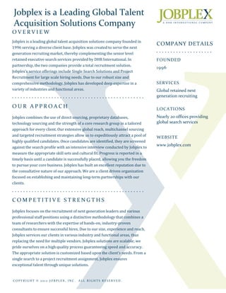 Jobplex is a Leading Global Talent
 Acquisition Solutions Company
OVERVIEW
Jobplex is a leading global talent acquisition solutions company founded in
                                                                                                COMPANY DETAILS
1996 serving a diverse client base. Jobplex was created to serve the next
                                                                                                • • • • • • • • • • • • • • • • • • • •
generation recruiting market, thereby complementing the senior level
retained executive search services provided by DHR International. In                            FOUNDED
partnership, the two companies provide a total recruitment solution.
                                                                                                1996
Jobplex’s service offerings include Single Search Solutions and Project
Recruitment for large scale hiring needs. Due to our robust size and
comprehensive methodology, Jobplex has developed deep expertise in a                            SERVICES
variety of industries and functional areas.                                                     Global retained next
• • • • • • • • • • • • • • • • • • • • • • • • • • • • • • • • • • • • • • • • • • • • • • •
                                                                                                generation recruiting

OUR APPROACH                                                                                    LOCATIONS
Jobplex combines the use of direct sourcing, proprietary databases,                             Nearly 20 offices providing
technology sourcing and the strength of a core research group in a tailored                     global search services
approach for every client. Our extensive global reach, multichannel sourcing
and targeted recruitment strategies allow us to expeditiously attract a pool of                 WEBSITE
highly qualified candidates. Once candidates are identified, they are screened
                                                                                                www.jobplex.com
against the search profile with an intensive interview conducted by Jobplex to
measure the appropriate skill sets and cultural fit. Progress is reported in a
timely basis until a candidate is successfully placed, allowing you the freedom
to pursue your core business. Jobplex has built an excellent reputation due to
the consultative nature of our approach. We are a client driven organization
focused on establishing and maintaining long-term partnerships with our
clients.
• • • • • • • • • • • • • • • • • • • • • • • • • • • • • • • • • • • • • • • • • • • • • • •



COMPETITIVE STRENGTHS
Jobplex focuses on the recruitment of next generation leaders and various
professional staff positions using a distinctive methodology that combines a
team of researchers with the expertise of hands-on, industry-proven
consultants to ensure successful hires. Due to our size, experience and reach,
Jobplex services our clients in various industry and functional areas, thus
replacing the need for multiple vendors. Jobplex solutions are scalable; we
pride ourselves on a high quality process guaranteeing speed and accuracy.
The appropriate solution is customized based upon the client’s needs. From a
single search to a project recruitment assignment, Jobplex ensures
exceptional talent through unique solutions.


COPYRIGHT © 2012 JOBPLEX, INC.                ALL RIGHTS RESERVED.
 