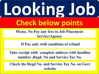 Looking Job
Check below points
Please, No Pay any fees to Job Placement
Service/Agency
If Pay only with condition of refund
Take receipt with complete address with landline
number ,Regd. No and Service Tax No.
Check the Regd No. and Service Tax No. on Govt
website
 