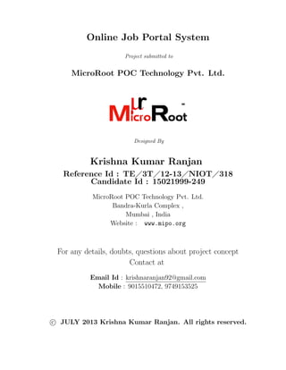 Online Job Portal System
Project submitted to

MicroRoot POC Technology Pvt. Ltd.

Designed By

Krishna Kumar Ranjan
Reference Id : TE 3T 12-13 NIOT 318
Candidate Id : 15021999-249
MicroRoot POC Technology Pvt. Ltd.
Bandra-Kurla Complex ,
Mumbai , India
Website : www.mipo.org

For any details, doubts, questions about project concept
Contact at
Email Id : krishnaranjan92@gmail.com
Mobile : 9015510472, 9749153525

c JULY 2013 Krishna Kumar Ranjan. All rights reserved.

 
